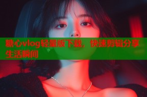 糖心vlog轻量版下载，快速剪辑分享生活瞬间