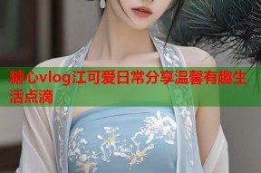 糖心vlog江可爱日常分享温馨有趣生活点滴
