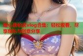 糖心唐伯虎vlog合集：轻松观看，尽享娱乐与创意分享