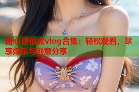 糖心唐伯虎vlog合集：轻松观看，尽享娱乐与创意分享