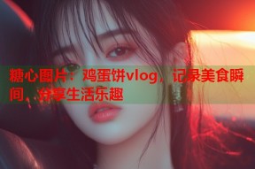 糖心图片：鸡蛋饼vlog，记录美食瞬间，分享生活乐趣