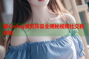 糖心vlog演员阵容全揭秘视频社交新体验