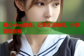 糖心vlog驯鹿：记录生活瞬间，分享冒险旅程