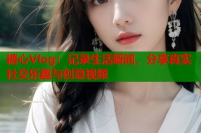 糖心Vlog：记录生活瞬间，分享真实社交乐趣与创意视频