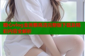 糖心vlog金善雅高清完整版下载及精彩内容全解析