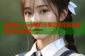 刻晴糖心vlog精彩分享记录生活点滴轻松互动体验