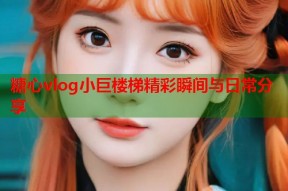 糖心vlog小巨楼梯精彩瞬间与日常分享