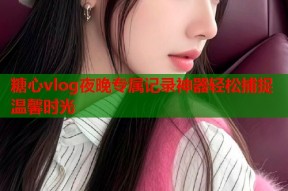 糖心vlog夜晚专属记录神器轻松捕捉温馨时光