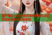 国产糖心vlog女演员独家揭秘生活日常轻松分享平台新体验