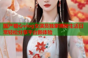 国产糖心vlog女演员独家揭秘生活日常轻松分享平台新体验