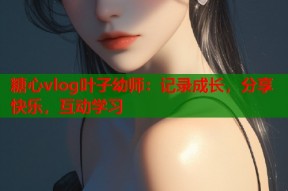 糖心vlog叶子幼师：记录成长，分享快乐，互动学习