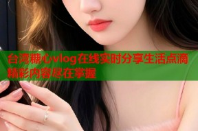 台湾糖心vlog在线实时分享生活点滴精彩内容尽在掌握