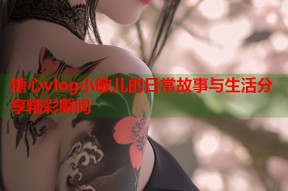 糖心vlog小敏儿的日常故事与生活分享精彩瞬间