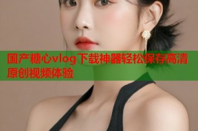 国产糖心vlog下载神器轻松保存高清原创视频体验