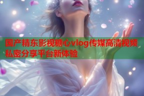 国产精东影视糖心vlog传媒高清视频私密分享平台新体验