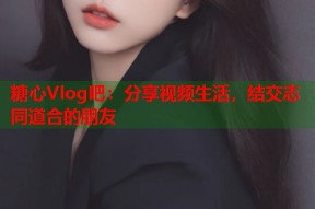 糖心Vlog吧：分享视频生活，结交志同道合的朋友