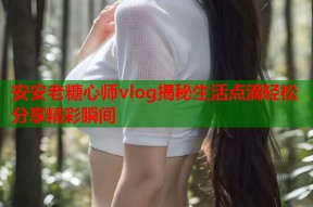 安安老糖心师vlog揭秘生活点滴轻松分享精彩瞬间