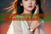 久久精品国产AV糖心vlog精彩分享高清福利视频与生活记录完美结合