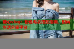 糖心vlog：粉色毛衣搭配指南，时尚生活分享平台