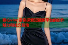 糖心vlog带你探索短视频平台的创作魅力和社交互动