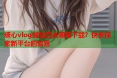 糖心vlog卸载后去哪里下载？快来探索新平台的惊喜