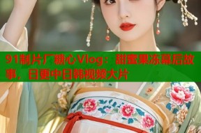 91制片厂糖心Vlog：甜蜜果冻幕后故事，日更中日韩视频大片