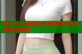 糖心vlog污破解版无限观看高清内容畅享精彩体验