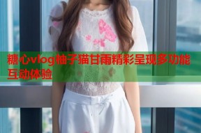 糖心vlog柚子猫甘雨精彩呈现多功能互动体验