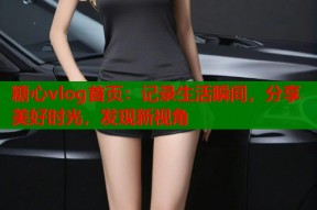 糖心vlog首页：记录生活瞬间，分享美好时光，发现新视角