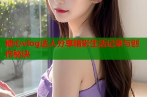 糖心vlog达人分享精彩生活记录与创作秘诀