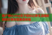 国产糖心vlog包子轻松记录生活精彩瞬间分享创意美食体验