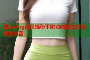 糖心vlog演员揭秘平家功能轻松打造爆款内容