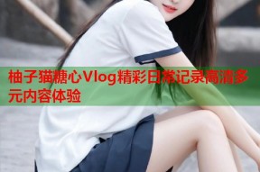 柚子猫糖心Vlog精彩日常记录高清多元内容体验