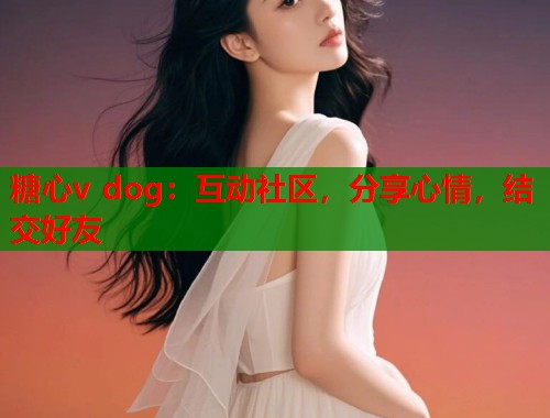 糖心v dog：互动社区，分享心情，结交好友  第2张