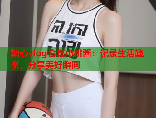 糖心vlog合集小桃酱：记录生活趣事，分享美好瞬间  第1张