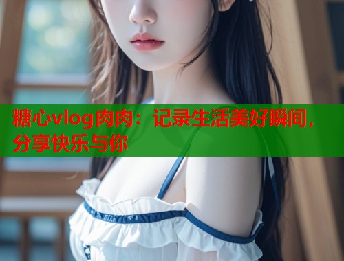 糖心vlog肉肉：记录生活美好瞬间，分享快乐与你  第2张