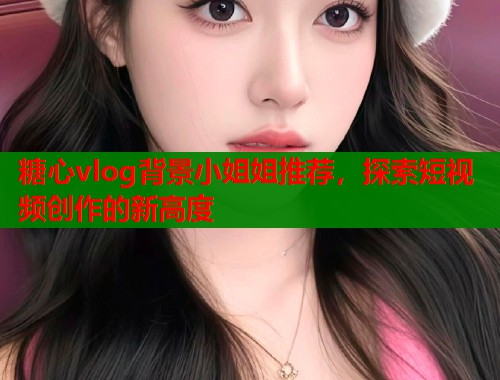 糖心vlog背景小姐姐推荐，探索短视频创作的新高度  第1张