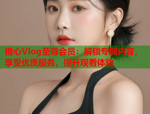 糖心Vlog至尊会员：解锁专属内容，享受优质服务，提升观看体验  第1张