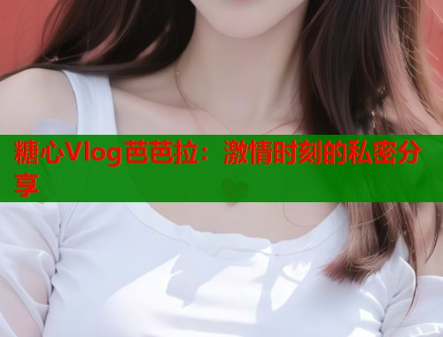 糖心Vlog芭芭拉：激情时刻的私密分享  第2张