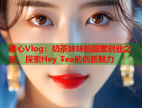 糖心Vlog：奶茶妹妹的甜蜜创业之旅，探索Hey Tea的创新魅力  第1张