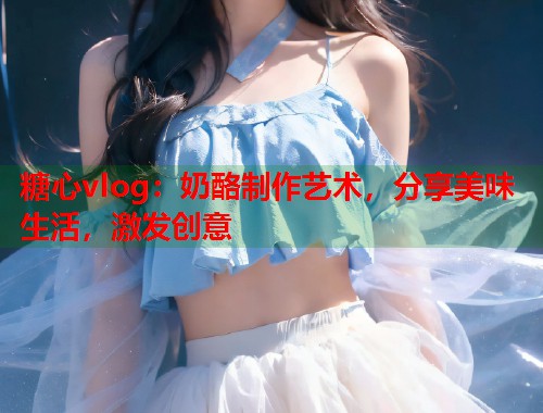 糖心vlog：奶酪制作艺术，分享美味生活，激发创意  第1张