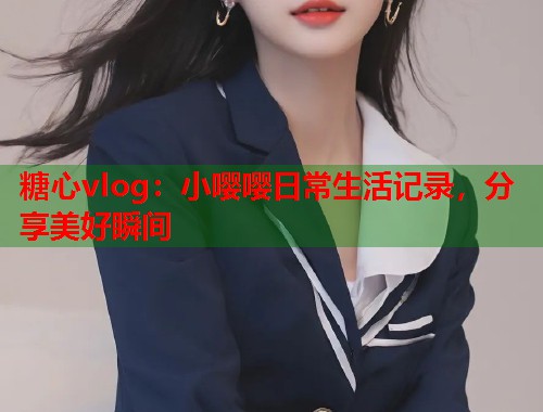 糖心vlog：小嘤嘤日常生活记录，分享美好瞬间  第1张
