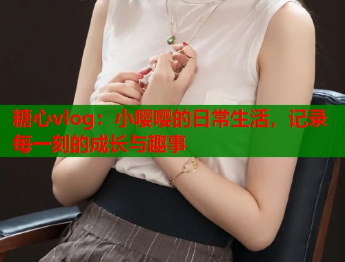 糖心vlog：小嘤嘤的日常生活，记录每一刻的成长与趣事  第1张