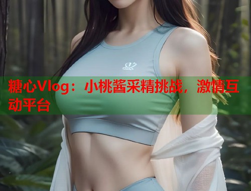 糖心Vlog：小桃酱采精挑战，激情互动平台  第1张