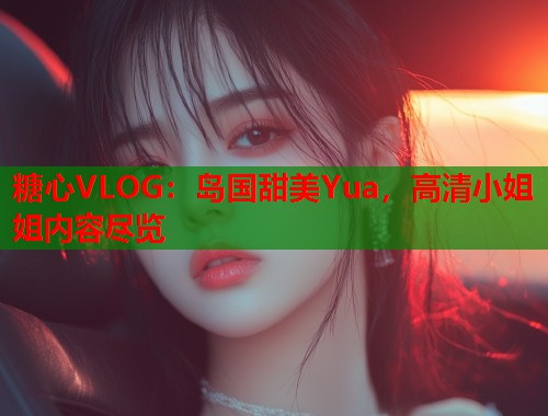糖心VLOG：岛国甜美Yua，高清小姐姐内容尽览  第1张