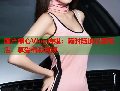 国产糖心Vlog传媒：随时随地记录生活，享受精彩视频  第1张