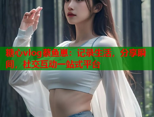 糖心vlog蔡鱼崽：记录生活，分享瞬间，社交互动一站式平台  第1张
