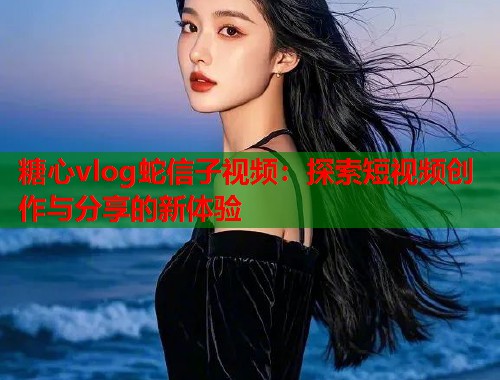 糖心vlog蛇信子视频：探索短视频创作与分享的新体验  第1张