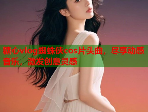 糖心vlog蜘蛛侠cos片头曲，尽享动感音乐，激发创意灵感  第1张