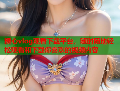 糖心vlog观看下载平台，随时随地轻松观看和下载你喜欢的视频内容  第1张